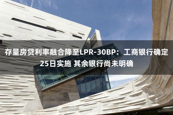 存量房贷利率融合降至LPR-30BP：工商银行确定25日实施 其余银行尚未明确