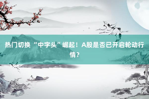 热门切换 “中字头”崛起！A股是否已开启轮动行情？