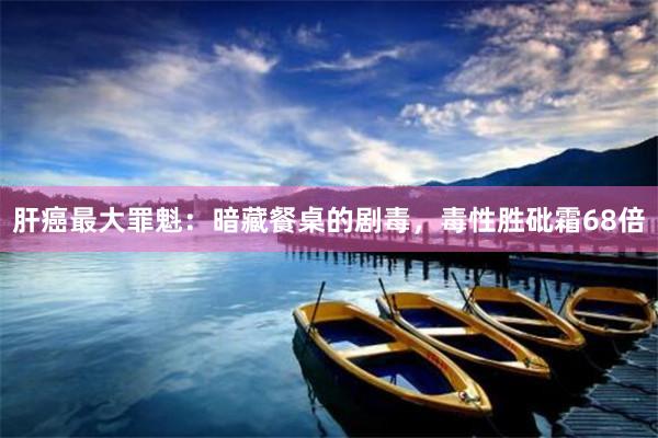 肝癌最大罪魁：暗藏餐桌的剧毒，毒性胜砒霜68倍