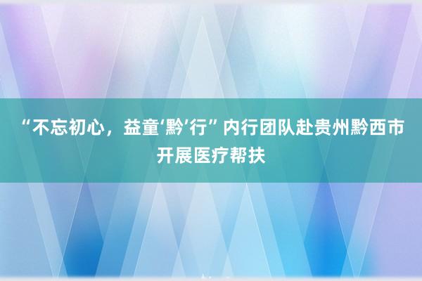 “不忘初心，益童‘黔’行”内行团队赴贵州黔西市开展医疗帮扶