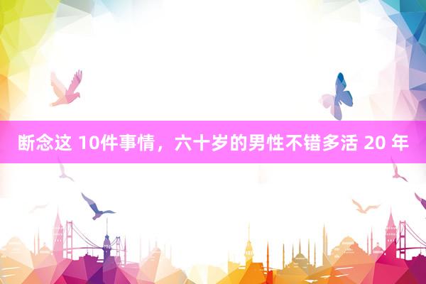 断念这 10件事情，六十岁的男性不错多活 20 年