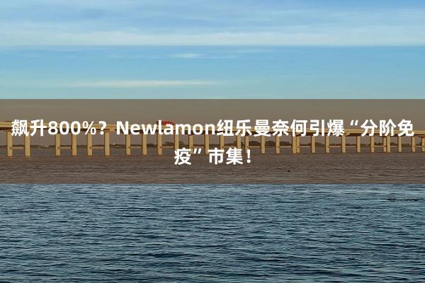 飙升800%？Newlamon纽乐曼奈何引爆“分阶免疫”市集！