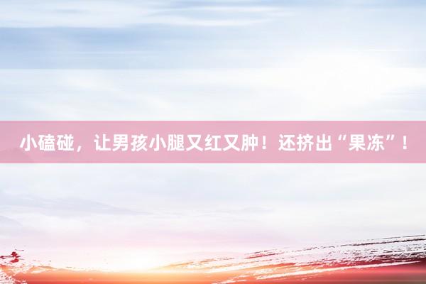 小磕碰，让男孩小腿又红又肿！还挤出“果冻”！