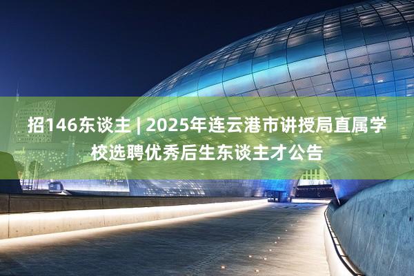招146东谈主 | 2025年连云港市讲授局直属学校选聘优秀后生东谈主才公告
