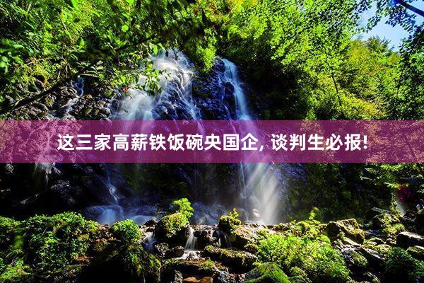 这三家高薪铁饭碗央国企, 谈判生必报!