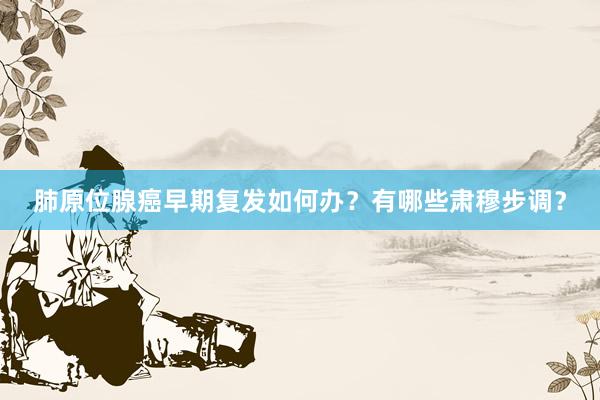 肺原位腺癌早期复发如何办？有哪些肃穆步调？