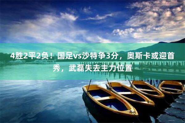 4胜2平2负！国足vs沙特争3分，奥斯卡或迎首秀，武磊失去主力位置